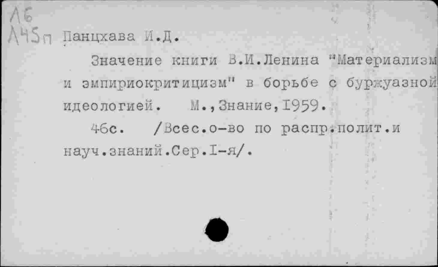 ﻿ЛН5п Панцхава И.Д.
Значение книги 3.И.Ленина ’’Материализм и эмпириокритицизм" в борьбе с буржуазной идеологией. М.,Знание,1959«
46с. /Всес.о-во по распр.полит.и науч.знаний.Сер.1-я/.